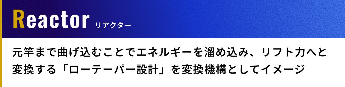 Reactor（リアクター）: 元竿まで曲げ込むことでエネルギーを溜め込み、リフト力へと変換する「ローテーパー設計」を変換機構としてイメージ