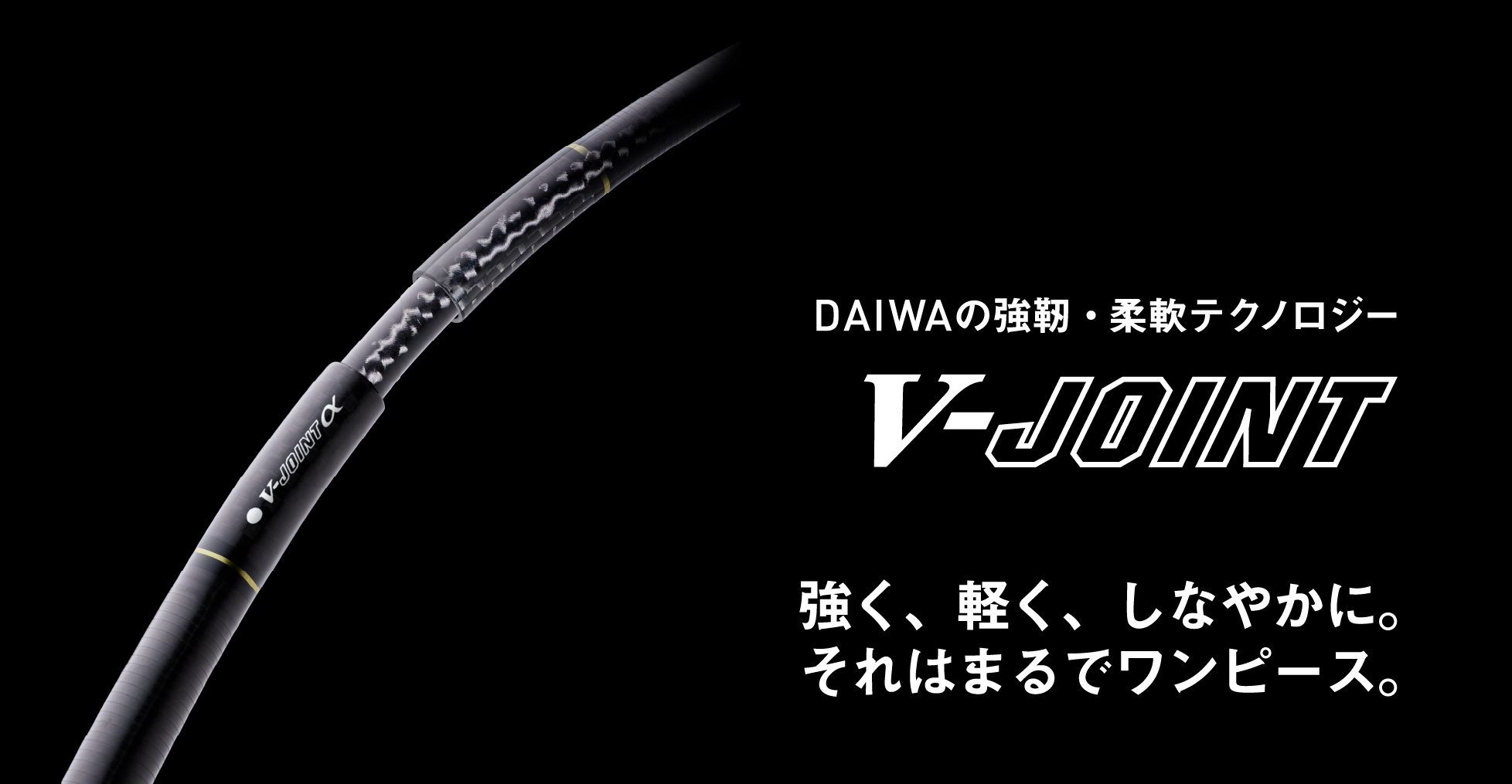 DAIWAの強靭・柔軟テクノロジー V-ジョイント / V-ジョイントα 強く、軽く、しなやかに。それはまるでワンピース。