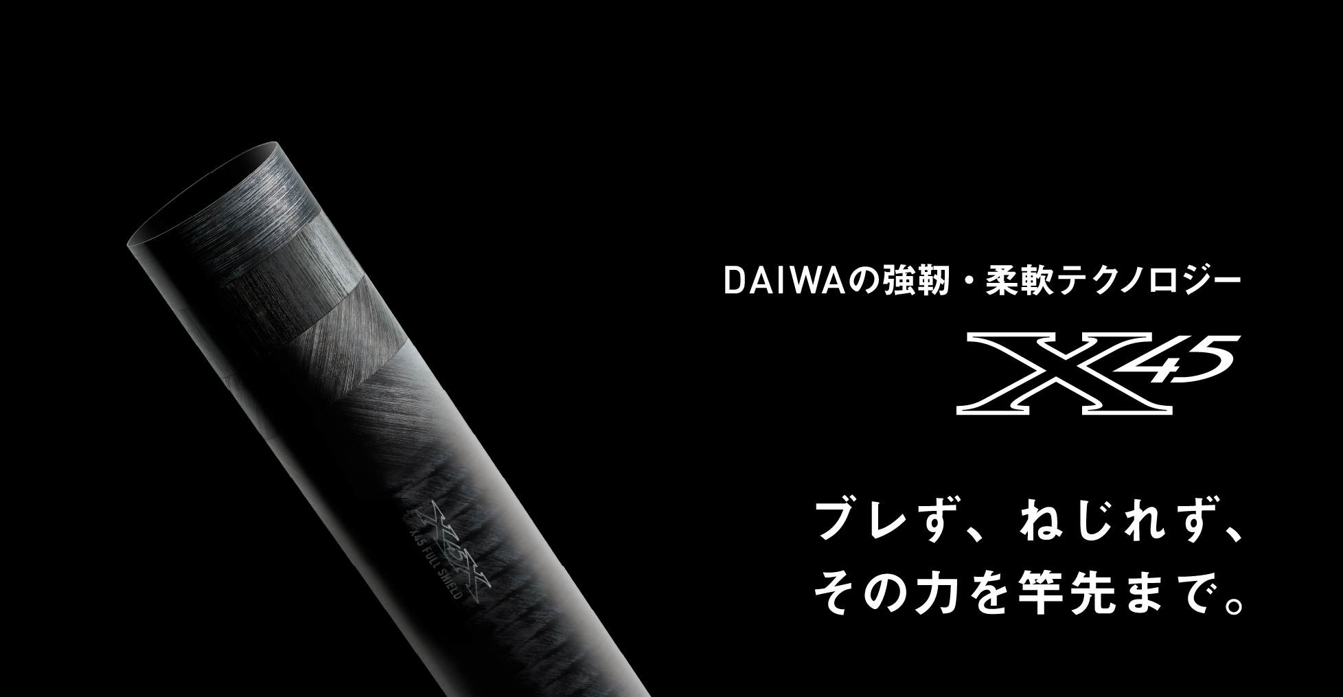 DAIWAの強靭・柔軟テクノロジー X45 / X45 フルシールド ブレず、ねじれず、その力を竿先まで。