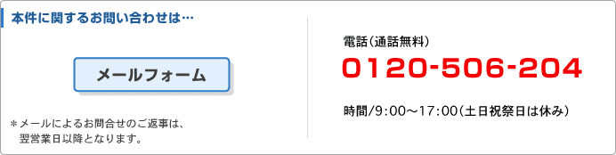 本件に関するお問い合わせは・・・　電話（通話無料）　0120-506-204　時間/9：00～17：00（土日祝日は休み）